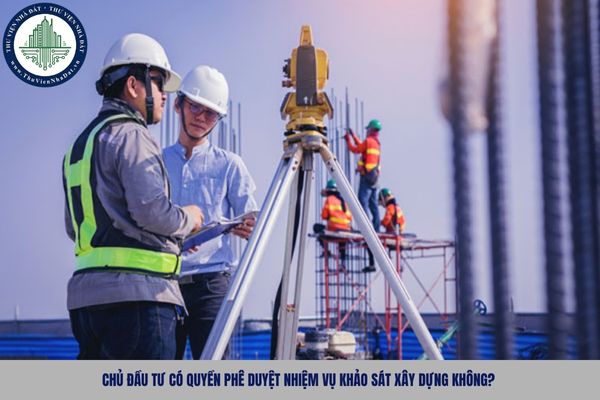 Chủ đầu tư có quyền phê duyệt nhiệm vụ khảo sát xây dựng không?